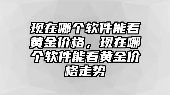 現(xiàn)在哪個軟件能看黃金價格，現(xiàn)在哪個軟件能看黃金價格走勢