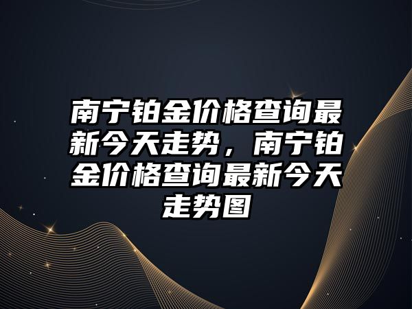 南寧鉑金價格查詢最新今天走勢，南寧鉑金價格查詢最新今天走勢圖