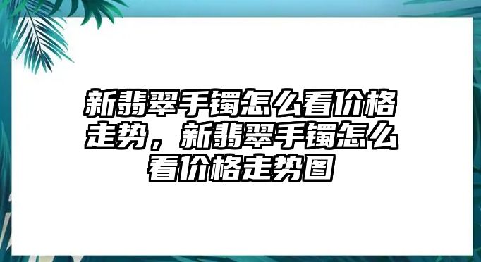 新翡翠手鐲怎么看價格走勢，新翡翠手鐲怎么看價格走勢圖