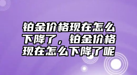 鉑金價格現(xiàn)在怎么下降了，鉑金價格現(xiàn)在怎么下降了呢