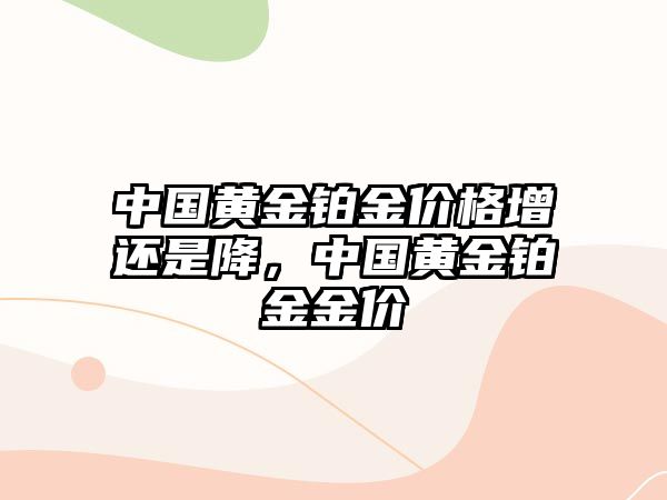 中國黃金鉑金價格增還是降，中國黃金鉑金金價