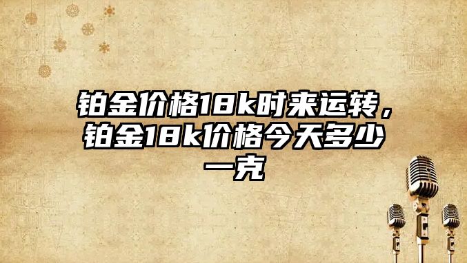 鉑金價格18k時來運轉(zhuǎn)，鉑金18k價格今天多少一克