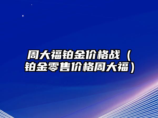 周大福鉑金價格戰(zhàn)（鉑金零售價格周大福）