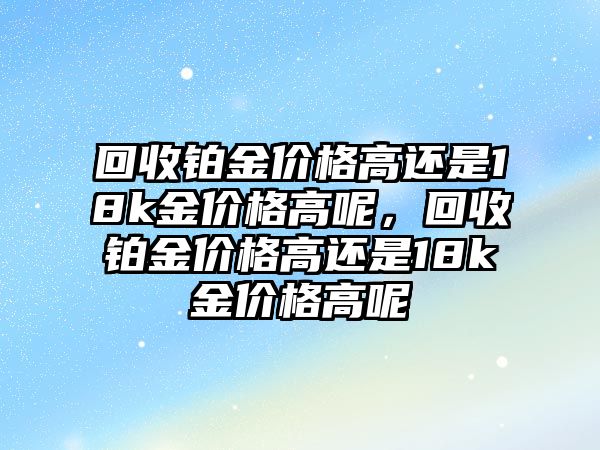 回收鉑金價格高還是18k金價格高呢，回收鉑金價格高還是18k金價格高呢