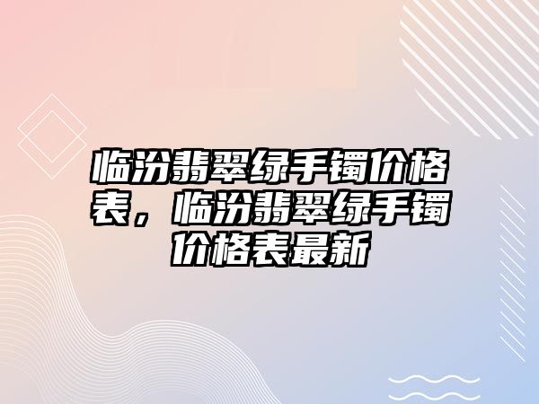 臨汾翡翠綠手鐲價(jià)格表，臨汾翡翠綠手鐲價(jià)格表最新