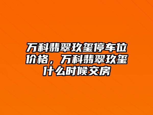 萬科翡翠玖璽停車位價格，萬科翡翠玖璽什么時候交房