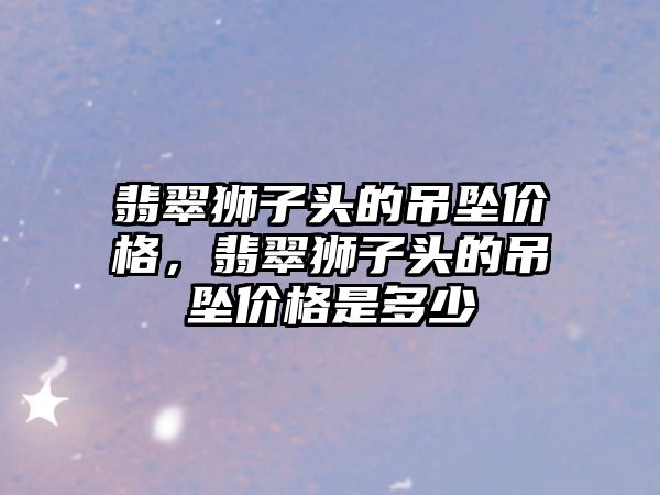 翡翠獅子頭的吊墜價格，翡翠獅子頭的吊墜價格是多少