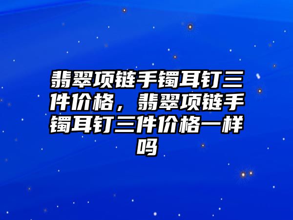 翡翠項鏈?zhǔn)骤C耳釘三件價格，翡翠項鏈?zhǔn)骤C耳釘三件價格一樣嗎