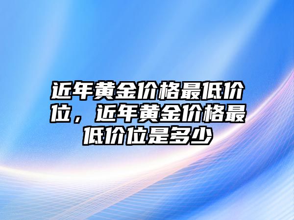 近年黃金價(jià)格最低價(jià)位，近年黃金價(jià)格最低價(jià)位是多少