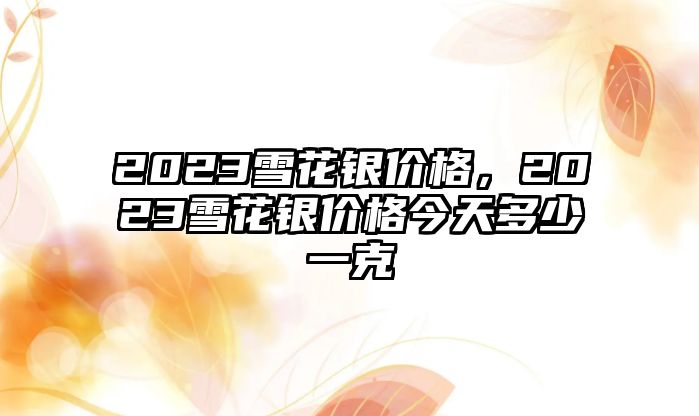 2023雪花銀價(jià)格，2023雪花銀價(jià)格今天多少一克