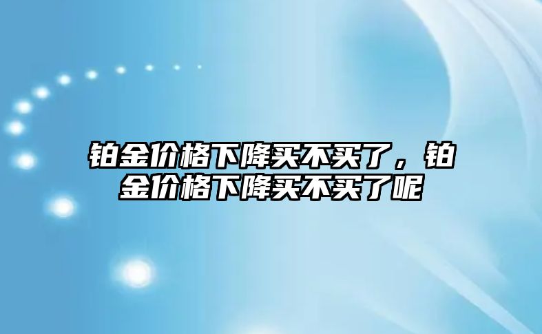 鉑金價格下降買不買了，鉑金價格下降買不買了呢