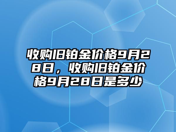 收購舊鉑金價格9月28日，收購舊鉑金價格9月28日是多少