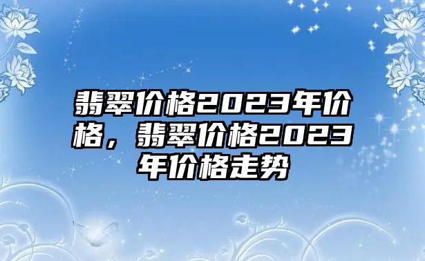 翡翠價格2023年價格，翡翠價格2023年價格走勢