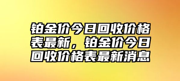 鉑金價(jià)今日回收價(jià)格表最新，鉑金價(jià)今日回收價(jià)格表最新消息