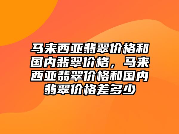 馬來西亞翡翠價格和國內(nèi)翡翠價格，馬來西亞翡翠價格和國內(nèi)翡翠價格差多少