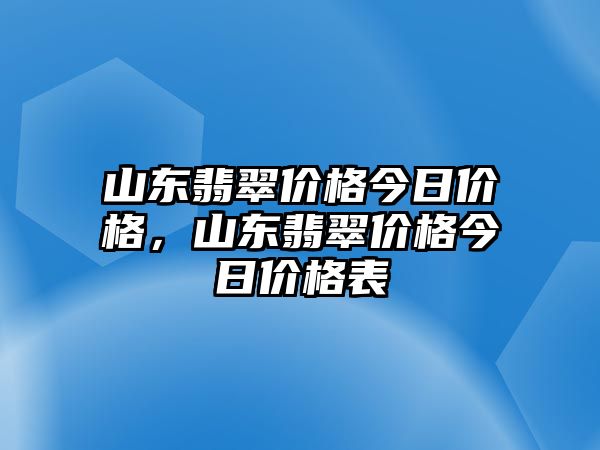 山東翡翠價格今日價格，山東翡翠價格今日價格表