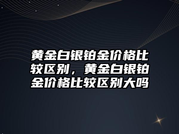 黃金白銀鉑金價(jià)格比較區(qū)別，黃金白銀鉑金價(jià)格比較區(qū)別大嗎