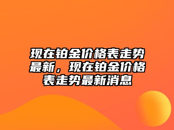 現(xiàn)在鉑金價(jià)格表走勢(shì)最新，現(xiàn)在鉑金價(jià)格表走勢(shì)最新消息