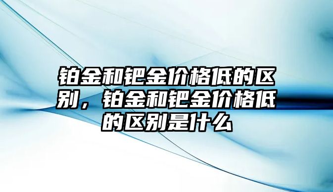 鉑金和鈀金價格低的區(qū)別，鉑金和鈀金價格低的區(qū)別是什么