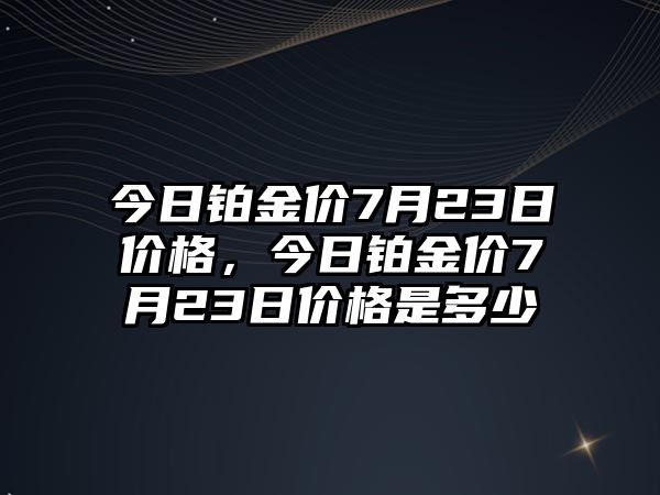 今日鉑金價7月23日價格，今日鉑金價7月23日價格是多少