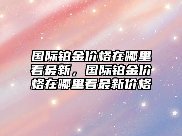 國(guó)際鉑金價(jià)格在哪里看最新，國(guó)際鉑金價(jià)格在哪里看最新價(jià)格