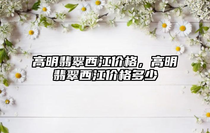 高明翡翠西江價格，高明翡翠西江價格多少