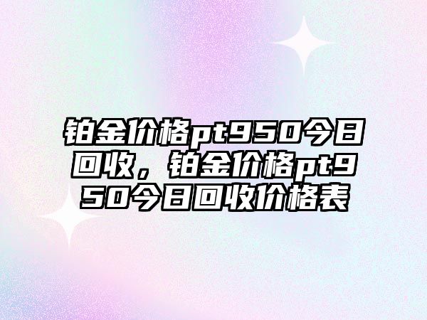 鉑金價(jià)格pt950今日回收，鉑金價(jià)格pt950今日回收價(jià)格表