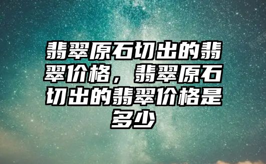 翡翠原石切出的翡翠價格，翡翠原石切出的翡翠價格是多少