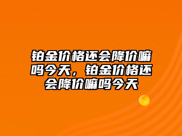 鉑金價格還會降價嘛嗎今天，鉑金價格還會降價嘛嗎今天