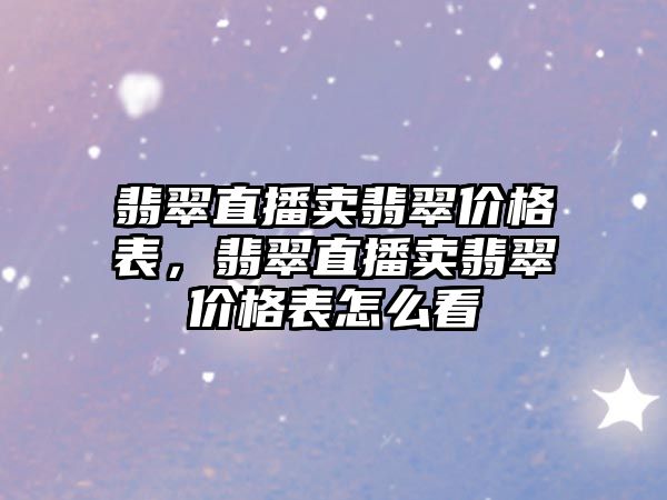 翡翠直播賣翡翠價格表，翡翠直播賣翡翠價格表怎么看