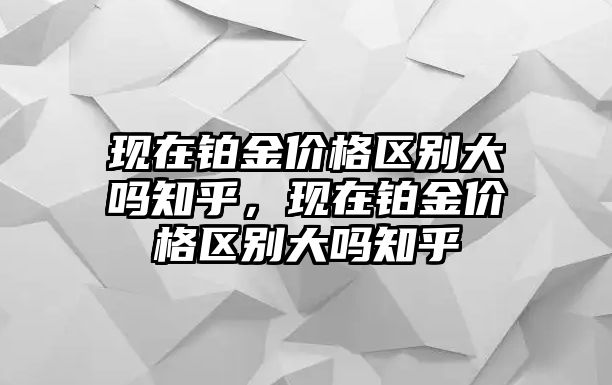 現(xiàn)在鉑金價格區(qū)別大嗎知乎，現(xiàn)在鉑金價格區(qū)別大嗎知乎