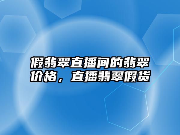 假翡翠直播間的翡翠價格，直播翡翠假貨