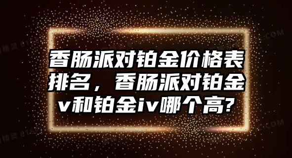 香腸派對鉑金價格表排名，香腸派對鉑金v和鉑金iv哪個高?