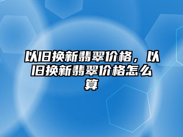 以舊換新翡翠價(jià)格，以舊換新翡翠價(jià)格怎么算