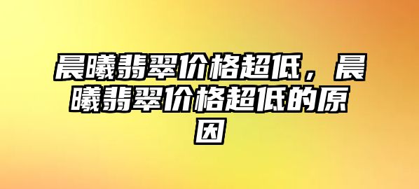 晨曦翡翠價(jià)格超低，晨曦翡翠價(jià)格超低的原因